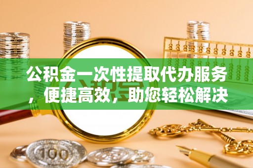 宁乡公积金一次性提取代办服务，便捷高效，助您轻松解决资金难题