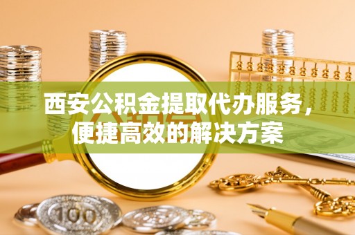 宁乡西安公积金提取代办服务，便捷高效的解决方案