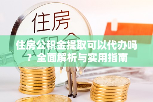 宁乡住房公积金提取可以代办吗？全面解析与实用指南