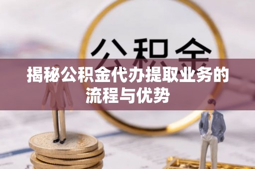 宁乡揭秘公积金代办提取业务的流程与优势