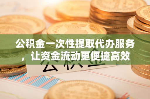 宁乡公积金一次性提取代办服务，让资金流动更便捷高效