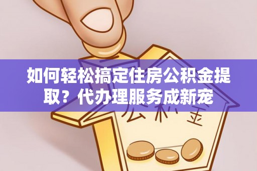宁乡如何轻松搞定住房公积金提取？代办理服务成新宠