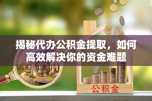 宁乡揭秘代办公积金提取，如何高效解决你的资金难题