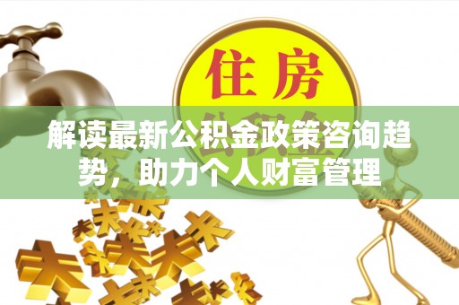 宁乡解读最新公积金政策咨询趋势，助力个人财富管理