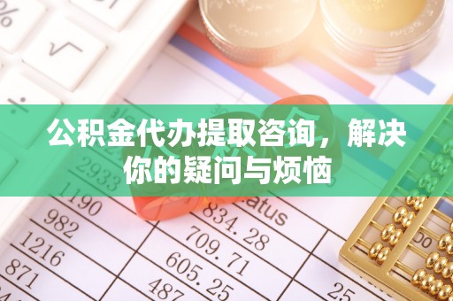 宁乡公积金代办提取咨询，解决你的疑问与烦恼