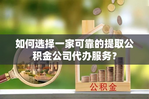 宁乡如何选择一家可靠的提取公积金公司代办服务？
