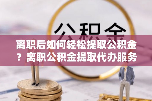 宁乡离职后如何轻松提取公积金？离职公积金提取代办服务详解