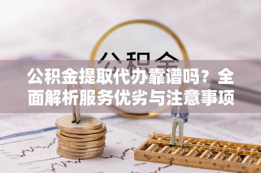 宁乡公积金提取代办靠谱吗？全面解析服务优劣与注意事项