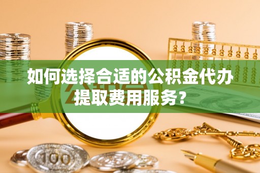 宁乡如何选择合适的公积金代办提取费用服务？