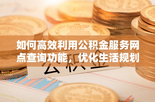 宁乡如何高效利用公积金服务网点查询功能，优化生活规划