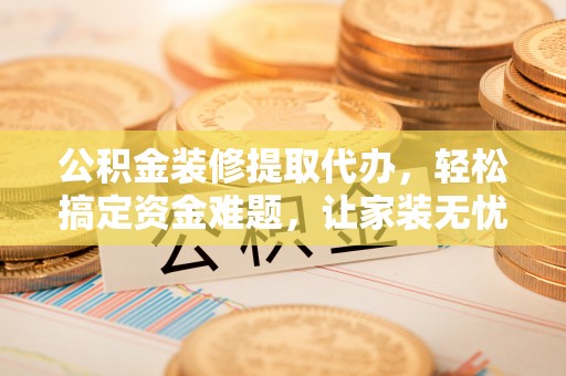 宁乡公积金装修提取代办，轻松搞定资金难题，让家装无忧
