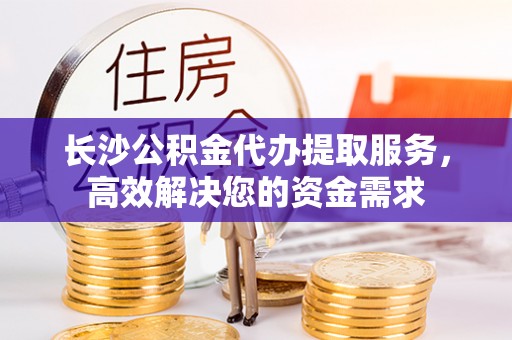 宁乡长沙公积金代办提取服务，高效解决您的资金需求