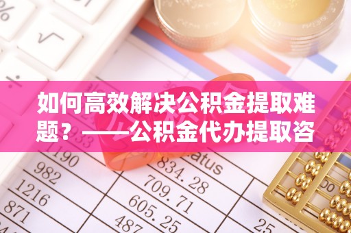 宁乡如何高效解决公积金提取难题？——公积金代办提取咨询服务指南