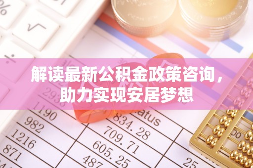 宁乡解读最新公积金政策咨询，助力实现安居梦想