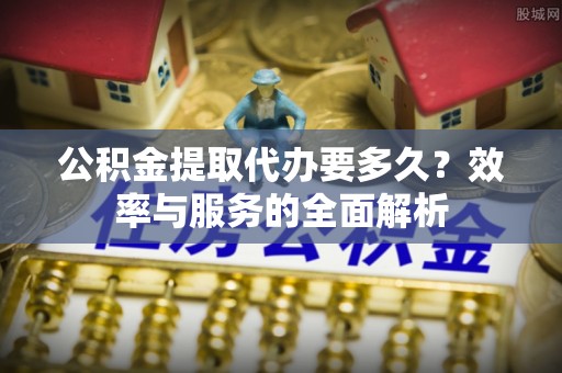宁乡公积金提取代办要多久？效率与服务的全面解析