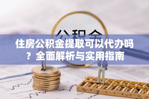 宁乡住房公积金提取可以代办吗？全面解析与实用指南