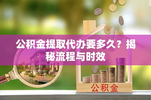 宁乡公积金提取代办要多久？揭秘流程与时效