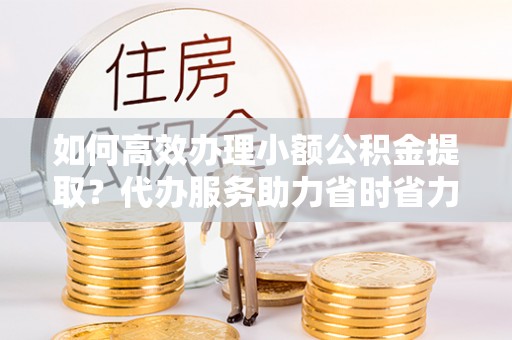 宁乡如何高效办理小额公积金提取？代办服务助力省时省力