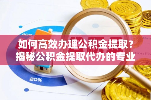 宁乡如何高效办理公积金提取？揭秘公积金提取代办的专业服务
