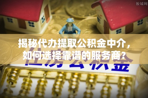 宁乡揭秘代办提取公积金中介，如何选择靠谱的服务商？