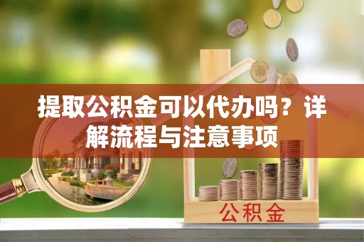 宁乡提取公积金可以代办吗？详解流程与注意事项