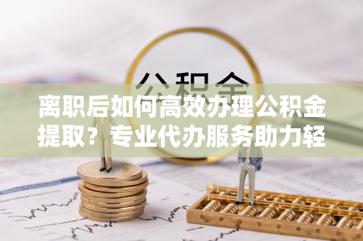 宁乡离职后如何高效办理公积金提取？专业代办服务助力轻松解决