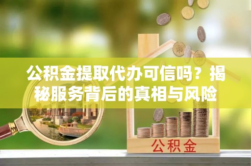 宁乡公积金提取代办可信吗？揭秘服务背后的真相与风险