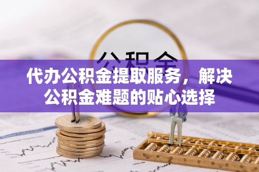 宁乡代办公积金提取服务，解决公积金难题的贴心选择