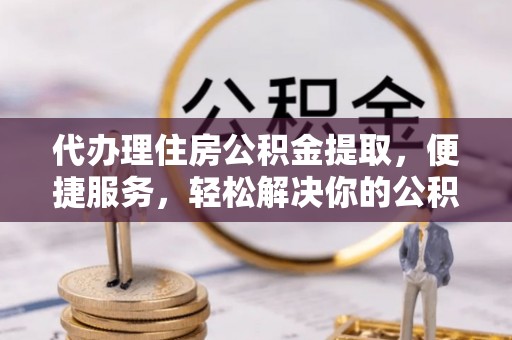 宁乡代办理住房公积金提取，便捷服务，轻松解决你的公积金难题
