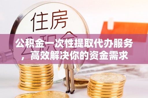宁乡公积金一次性提取代办服务，高效解决你的资金需求