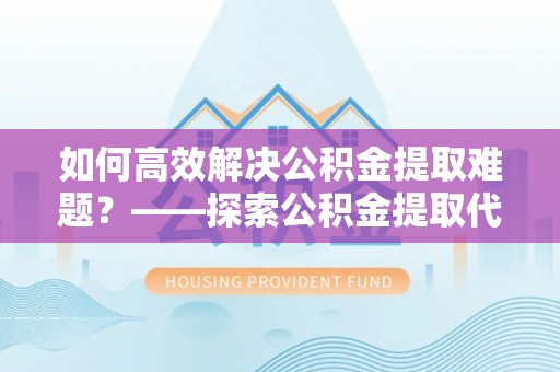 宁乡如何高效解决公积金提取难题？——探索公积金提取代办哪里有的专业服务
