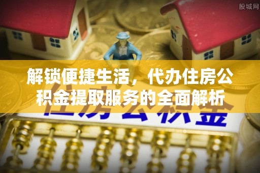 宁乡解锁便捷生活，代办住房公积金提取服务的全面解析