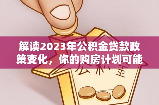 宁乡解读2023年公积金贷款政策变化，你的购房计划可能因此受益