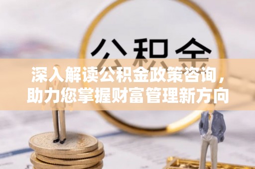 宁乡深入解读公积金政策咨询，助力您掌握财富管理新方向