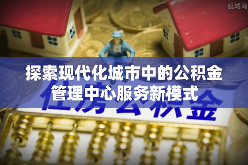 宁乡探索现代化城市中的公积金管理中心服务新模式