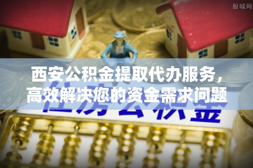 宁乡西安公积金提取代办服务，高效解决您的资金需求问题