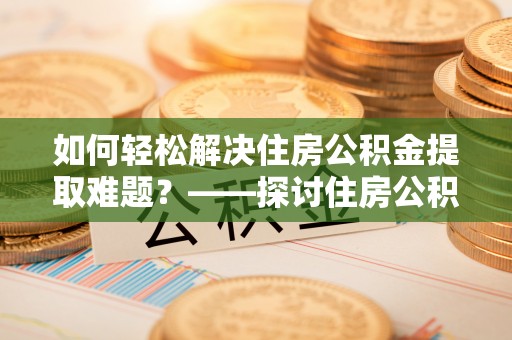 宁乡如何轻松解决住房公积金提取难题？——探讨住房公积金提取代办服务