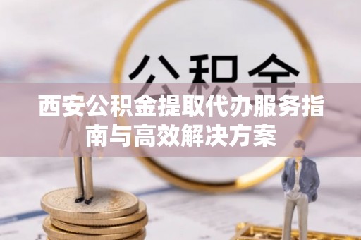 宁乡西安公积金提取代办服务指南与高效解决方案