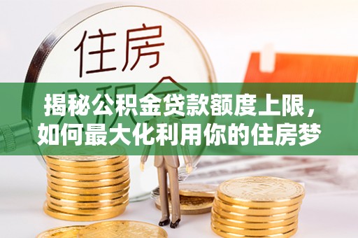 宁乡揭秘公积金贷款额度上限，如何最大化利用你的住房梦想资金？