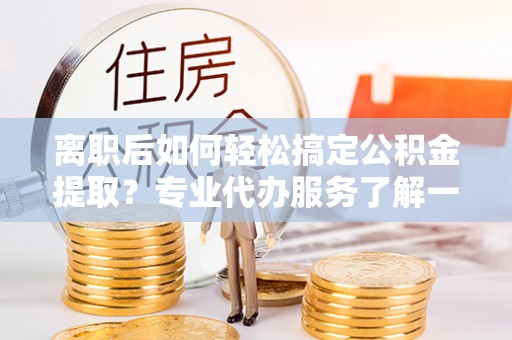 宁乡离职后如何轻松搞定公积金提取？专业代办服务了解一下