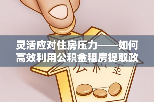 宁乡灵活应对住房压力——如何高效利用公积金租房提取政策