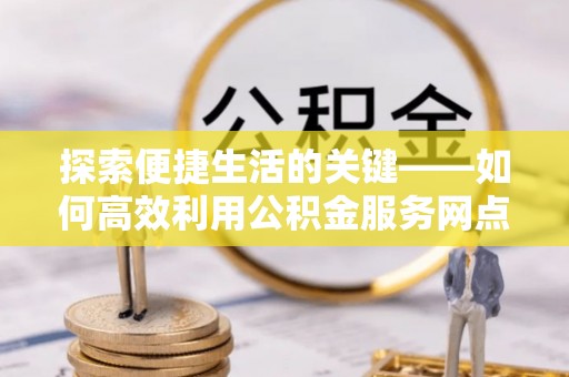 宁乡探索便捷生活的关键——如何高效利用公积金服务网点查询功能