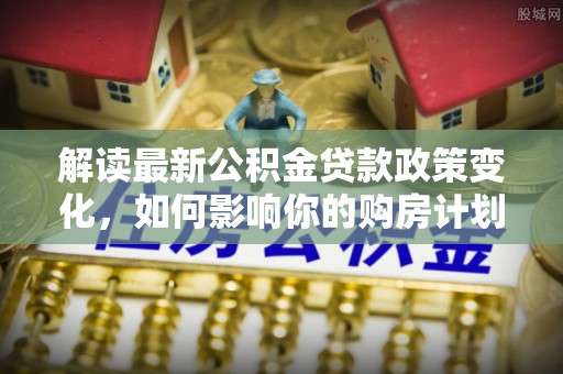 宁乡解读最新公积金贷款政策变化，如何影响你的购房计划？