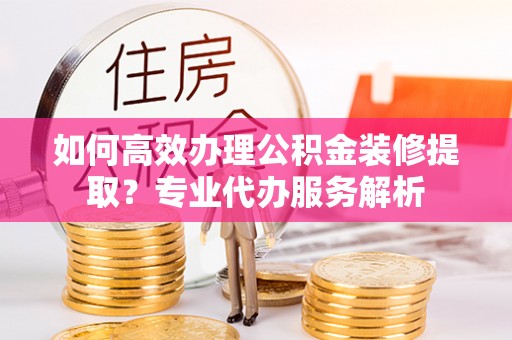 宁乡如何高效办理公积金装修提取？专业代办服务解析