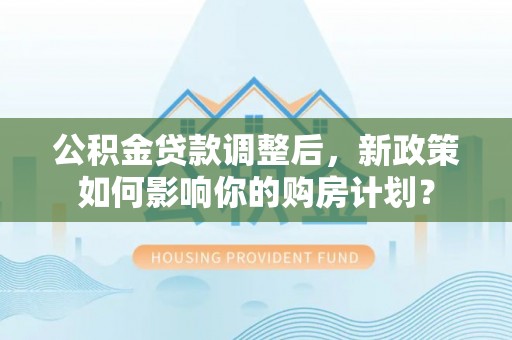 宁乡公积金贷款调整后，新政策如何影响你的购房计划？