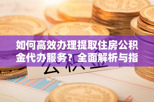 宁乡如何高效办理提取住房公积金代办服务？全面解析与指南