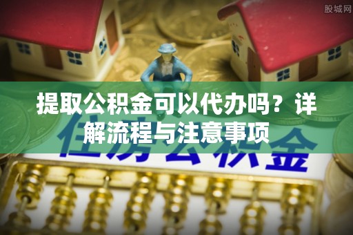 宁乡提取公积金可以代办吗？详解流程与注意事项