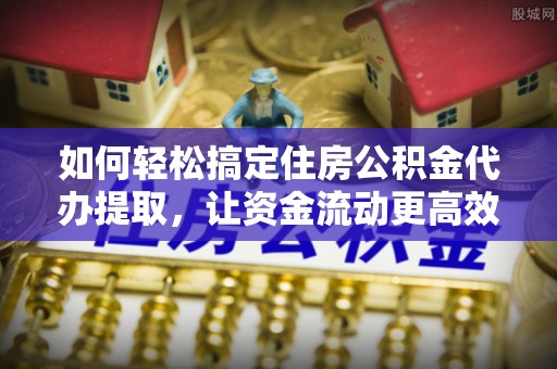 宁乡如何轻松搞定住房公积金代办提取，让资金流动更高效
