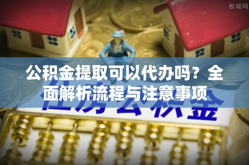 宁乡公积金提取可以代办吗？全面解析流程与注意事项
