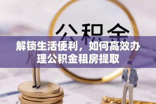宁乡解锁生活便利，如何高效办理公积金租房提取